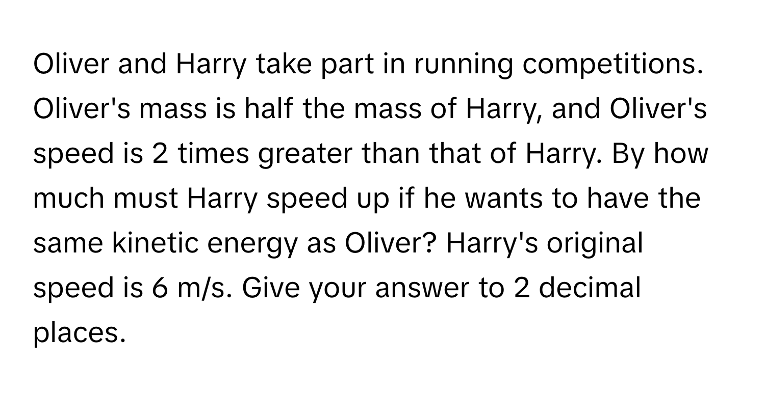 Oliver and Harry take part in running competitions. Oliver's mass is half the mass of Harry, and Oliver's speed is 2 times greater than that of Harry. By how much must Harry speed up if he wants to have the same kinetic energy as Oliver? Harry's original speed is 6 m/s. Give your answer to 2 decimal places.