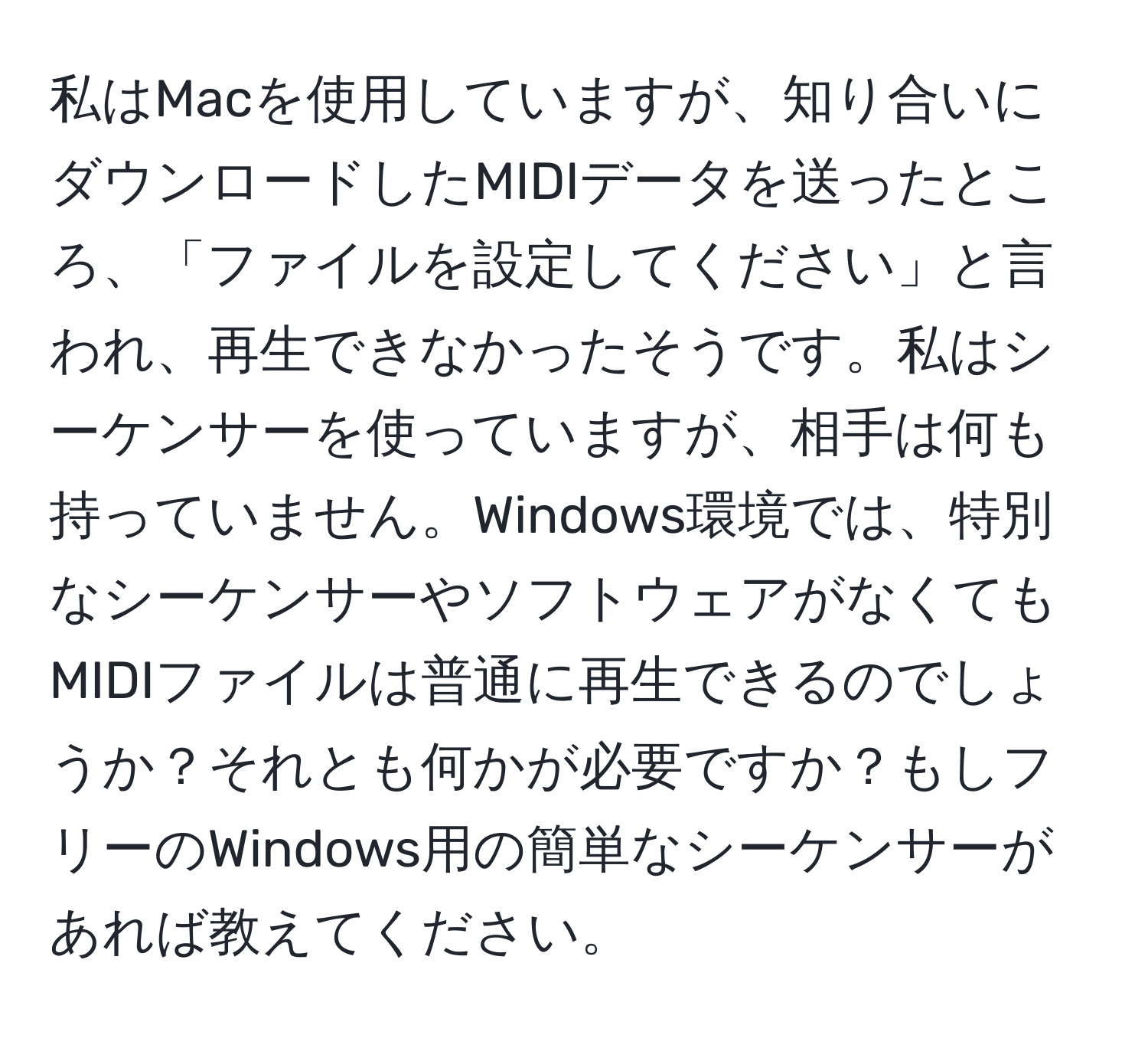 私はMacを使用していますが、知り合いにダウンロードしたMIDIデータを送ったところ、「ファイルを設定してください」と言われ、再生できなかったそうです。私はシーケンサーを使っていますが、相手は何も持っていません。Windows環境では、特別なシーケンサーやソフトウェアがなくてもMIDIファイルは普通に再生できるのでしょうか？それとも何かが必要ですか？もしフリーのWindows用の簡単なシーケンサーがあれば教えてください。