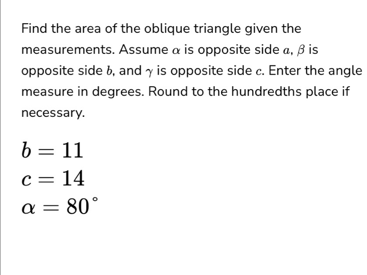 Find the area of the oblique triangle given the 
measurements. Assume α is opposite side α, β is 
opposite side b, and γ is opposite side c. Enter the angle 
measure in degrees. Round to the hundredths place if 
necessary.
b=11
c=14
alpha =80°