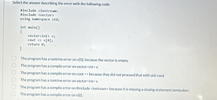 Select the answer describing the error with the following code:
#include
#include
using namespace std;
int main()

vecto r v; 
cout [e]
return θ;

The program has a runtime error on v[0] , because the vector is empty.
The program has a compile error on vector v.
The program has a compile error on cout because they did not proceed that with std::cout
The program has a runtime error on vector t>v
The program has a compile error on #include because it is missing a closing statement semicolon ;
The program has a compile error on v[0].