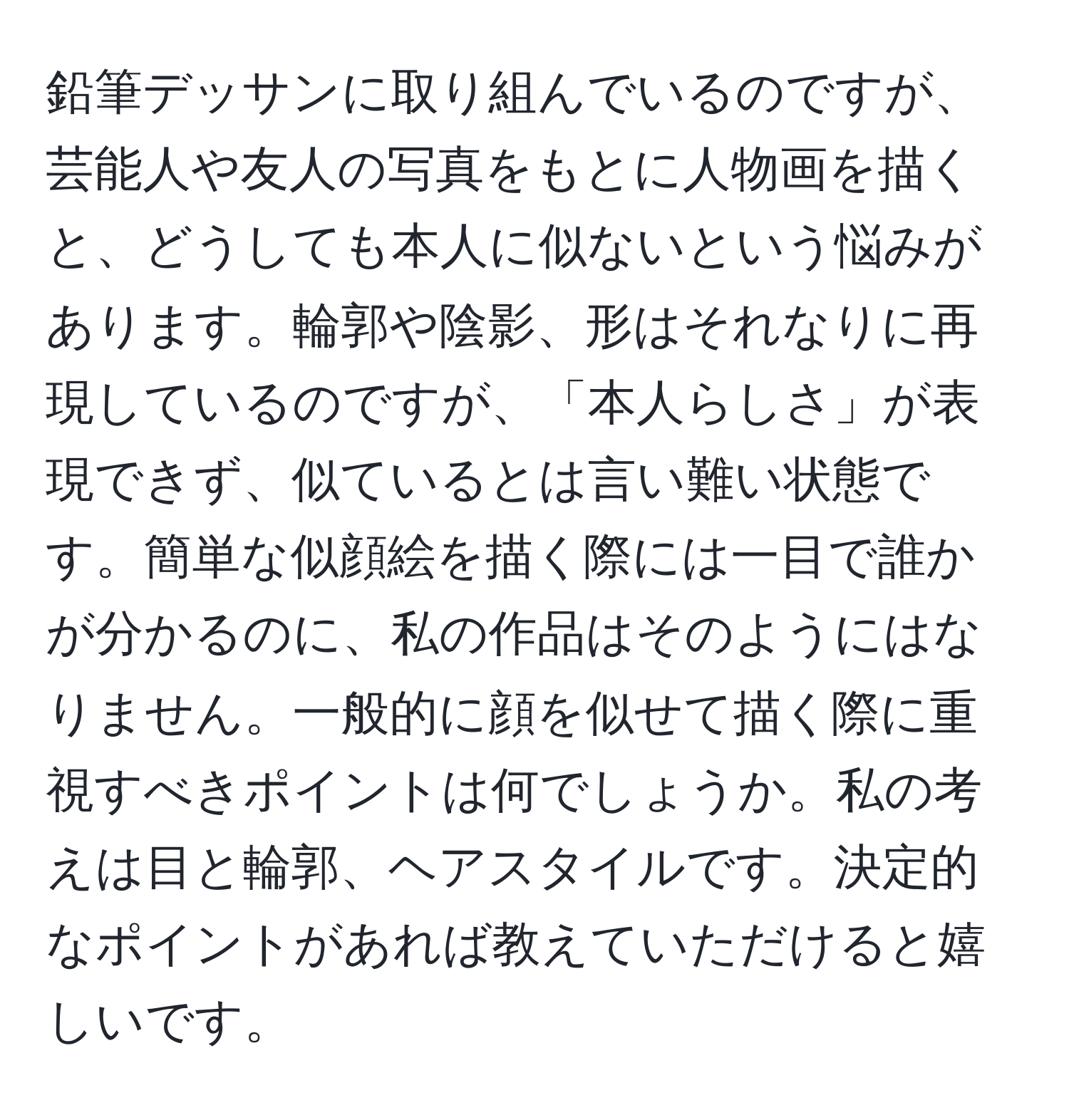 鉛筆デッサンに取り組んでいるのですが、芸能人や友人の写真をもとに人物画を描くと、どうしても本人に似ないという悩みがあります。輪郭や陰影、形はそれなりに再現しているのですが、「本人らしさ」が表現できず、似ているとは言い難い状態です。簡単な似顔絵を描く際には一目で誰かが分かるのに、私の作品はそのようにはなりません。一般的に顔を似せて描く際に重視すべきポイントは何でしょうか。私の考えは目と輪郭、ヘアスタイルです。決定的なポイントがあれば教えていただけると嬉しいです。