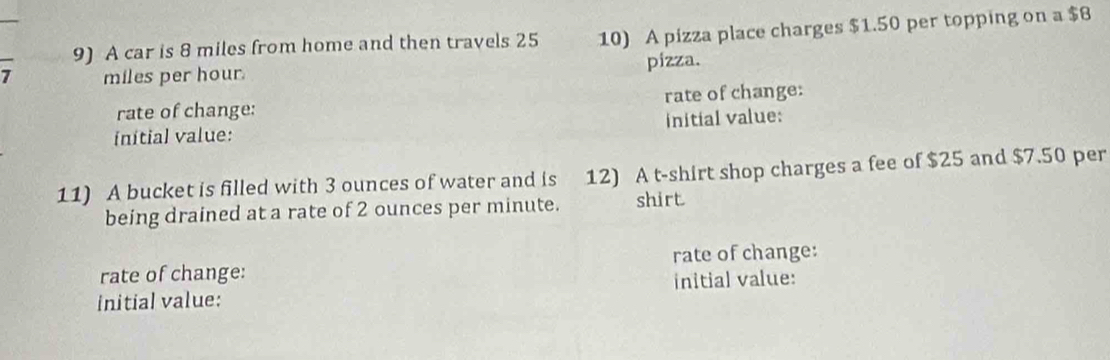 A car is 8 miles from home and then travels 25 10) A pizza place charges $1.50 per topping on a $8
7 miles per hour. pizza. 
rate of change: rate of change: 
initial value: initial value: 
11) A bucket is filled with 3 ounces of water and is 12) A t-shirt shop charges a fee of $25 and $7.50 per 
being drained at a rate of 2 ounces per minute. shirt 
rate of change: rate of change: 
initial value: initial value: