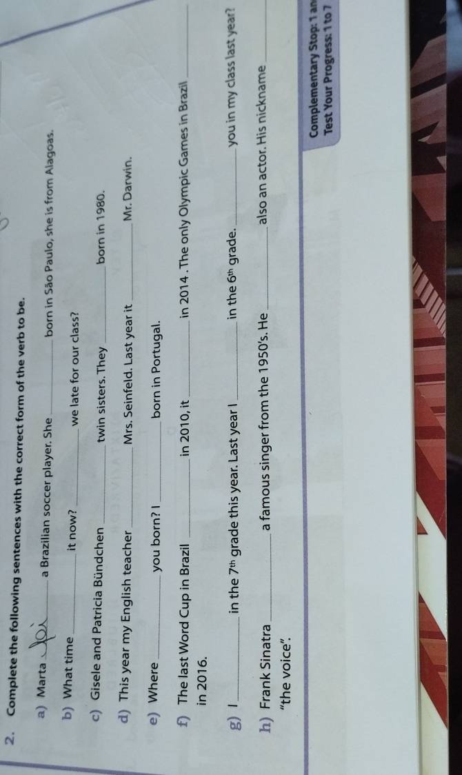 Complete the following sentences with the correct form of the verb to be. 
a) Marta_ a Brazilian soccer player. She _born in São Paulo, she is from Alagoas. 
b) What time_ it now? _we late for our class? 
c) Gisele and Patricia Bündchen _twin sisters. They _born in 1980. 
d) This year my English teacher _Mrs. Seinfeld. Last year it _Mr. Darwin. 
e) Where _you born? I _born in Portugal. 
f) The last Word Cup in Brazil _in 2010, it_ in 2014. The only Olympic Games in Brazil_ 
in 2016. 
g)Ⅰ_ in the 7^(th) grade this year. Last year I_ in the 6^(th) grade. _you in my class last year? 
h) Frank Sinatra_ a famous singer from the 1950's. He _also an actor. His nickname_ 
“the voice”. 
Complementary Stop: 1 an 
Test Your Progress: 1 to 7