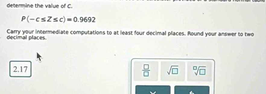 determine the value of C.
P(-c≤ Z≤ c)=0.9692
Carry your intermediate computations to at least four decimal places. Round your answer to two
decimal places.
2.17  □ /□   sqrt(□ ) sqrt[□](□ )