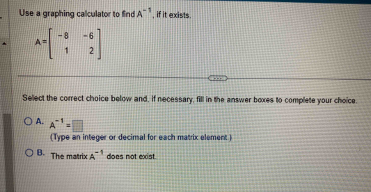 Use a graphing calculator to find A^(-1) , if it exists.
A=beginbmatrix -8&-6 1&2endbmatrix
Select the correct choice below and, if necessary, fill in the answer boxes to complete your choice.
A. A^(-1)=□
(Type an integer or decimal for each matrix element.)
B. The matrix A^(-1) does not exist.