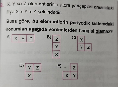 X, Y ve Z elementlerinin atom yarıçapları arasındaki
ilişki X>Y>Z şeklindedir.
Buna göre, bu elementlerin periyodik sistemdeki
konumları aşağıda verilenlerden hangisi olamaz?
A B) Z C) X
Y Y
x
D) Y Z E) 、 Z
Y