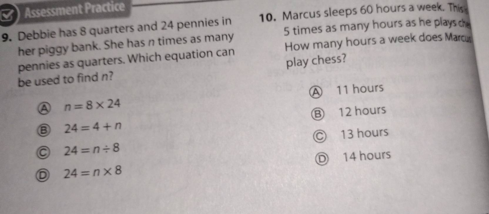 Assessment Practice
9. Debbie has 8 quarters and 24 pennies in 10. Marcus sleeps 60 hours a week. This
5 times as many hours as he plays ch
How many hours a week does Marcus
her piggy bank. She has n times as many
pennies as quarters. Which equation can
be used to find n? play chess?
A 11 hours
A n=8* 24
24=4+n Ⓑ 12 hours
Ⓒ 13 hours
24=n/ 8
Ⓓ 14 hours
D 24=n* 8