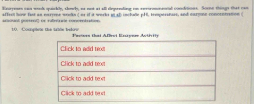 Enzymes can work quickly, slowly, or not at all depending on environmental conditions. Some things that can 
affect how fast an enzyme works ( or if it works at al) include pH, temperature, and enzyme concentration ( 
amount present) or substrate concentration. 
10. Complete the table below