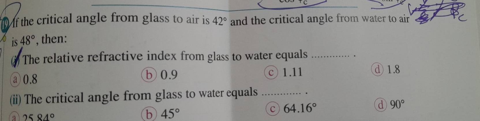 the critical angle from glass to air is 42° and the critical angle from water to air
is 48° , then:
The relative refractive index from glass to water equals_
.
b 0.9
a 0.8 © 1.11
d 1.8
(ii) The critical angle from glass to water equals_
c 64.16°
d 90°
a 2584°
b 45°