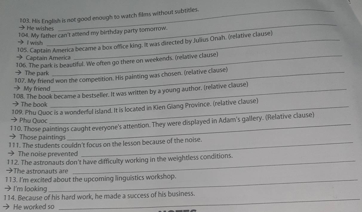 His English is not good enough to watch films without subtitles. 
_ 
He wishes 
104. My father can't attend my birthday party tomorrow. 
105. Captain America became a box office king. It was directed by Julius Onah. (relative clause) 
I wish 
Captain America 
106. The park is beautiful. We often go there on weekends. (relative clause) 
> The park 
107. My friend won the competition. His painting was chosen. (relative clause) 
My friend 
108. The book became a bestseller. It was written by a young author. (relative clause) 
→ The book 
109. Phu Quoc is a wonderful island. It is located in Kien Giang Province. (relative clause) 
→ Phu Quoc 
110. Those paintings caught everyone's attention. They were displayed in Adam’s gallery. (Relative clause) 
→ Those paintings 
111. The students couldn’t focus on the lesson because of the noise. 
→ The noise prevented 
112. The astronauts don’t have difficulty working in the weightless conditions. 
→The astronauts are 
113. I'm excited about the upcoming linguistics workshop. 
I'm looking 
114. Because of his hard work, he made a success of his business. 
He worked so 
_