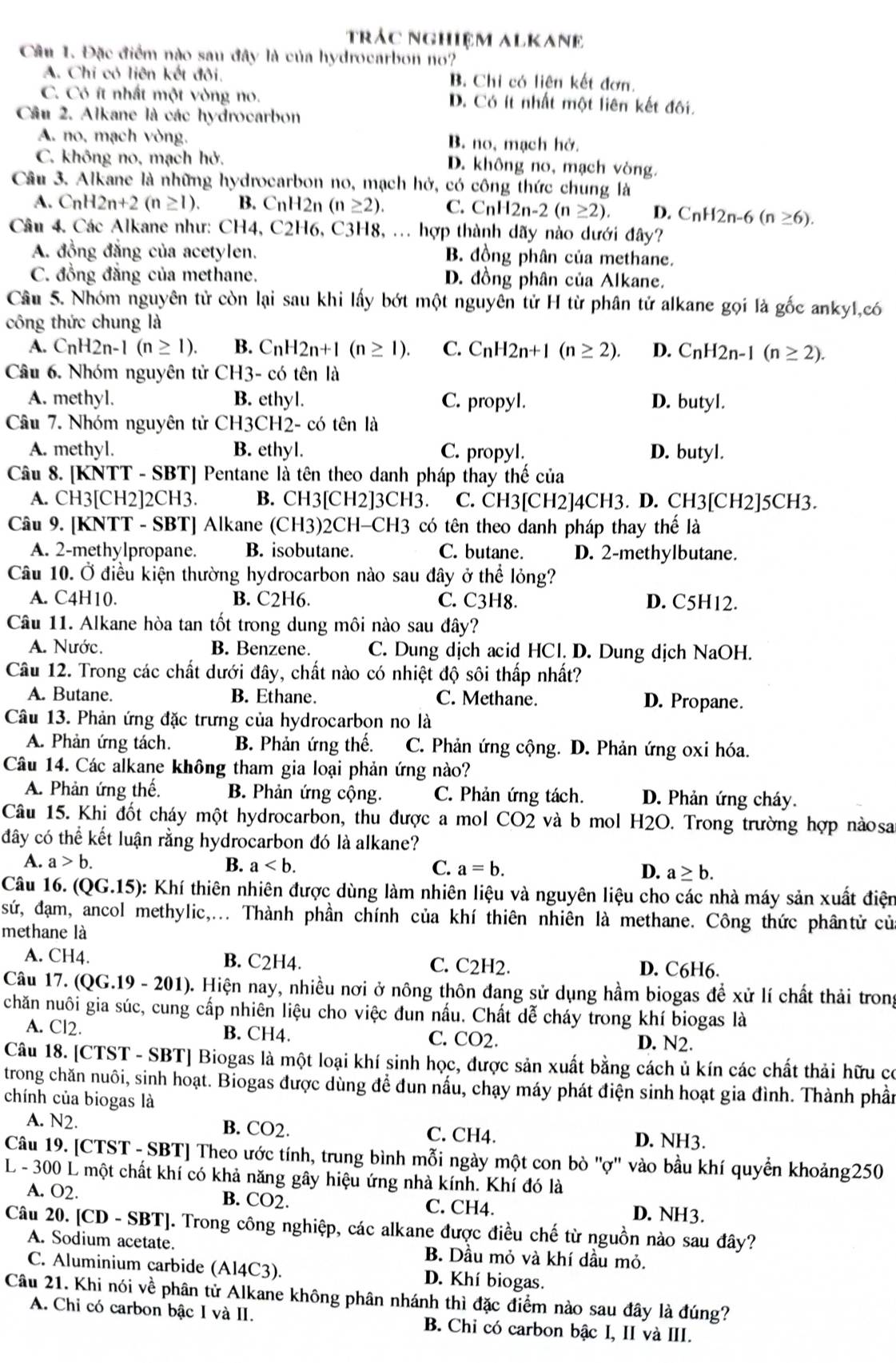 trác nghiệm ALKANE
Câu 1. Đặc điểm nào sau đây là của hydrocarbon no?
A. Chi cỏ liên kết đôi, B. Chỉ có liên kết đơn.
C. Có ít nhất một vòng no. D. Có ít nhất một liên kết đối.
Câu 2. Alkane là các hydrocarbon
A. no, mạch vòng. B. no, mạch hở.
C. không no, mạch hở. D. không no, mạch vòng.
Câu 3. Alkane là những hydrocarbon no, mạch hở, có công thức chung là
A. CnH2n+2(n≥ 1). B. CnH2n (n≥ 2). C. CnH2n-2(n≥ 2). D. CnH2n-6(n≥ 6).
Câu 4. Các Alkane như: CH4, C2H6, C3H8, ... hợp thành dãy nào dưới đây?
A. đồng đẳng của acetylen. B. đồng phân của methane.
C. đồng đẳng của methane. D. đồng phân của Alkane.
Câu 5. Nhóm nguyên tử còn lại sau khi lấy bớt một nguyên tử H từ phân tử alkane gọi là gốc ankyl,có
công thức chung là
A. C_nH2n-1(n≥ 1). B. CnH2n+1(n≥ 1). C. C_nH2n+1(n≥ 2). D. C_n H2 n-1 (n≥ 2).
Câu 6. Nhóm nguyên tử CH3- có tên là
A. methyl. B. ethyl. C. propyl. D. butyl.
Câu 7. Nhóm nguyên tử CH3CH2- có tên là
A. methyl. B. ethyl. C. propyl. D. butyl.
Câu 8. [KNTT - SBT] Pentane là tên theo danh pháp thay thế của
A. CH3[CH2]2CH3. B. CH3[CH2]3CH3. C. CH3[CH2]4CH3. D. CH3[CH2]5CH3.
Câu 9. [KNTT - SBT] Alkane (CH3)2CH-CH3 có tên theo danh pháp thay thế là
A. 2-methylpropane. B. isobutane. C. butane. D. 2-methylbutane.
Câu 10. Ở điều kiện thường hydrocarbon nào sau đây ở thể lỏng?
A. C4H10. B. C2H6. C. C3H8. D. C5H12.
Câu 11. Alkane hòa tan tốt trong dung môi nào sau đây?
A. Nước. B. Benzene. C. Dung dịch acid HCl. D. Dung dịch NaOH.
Câu 12. Trong các chất dưới đây, chất nào có nhiệt độ sôi thấp nhất?
A. Butane. B. Ethane. C. Methane. D. Propane.
Câu 13. Phản ứng đặc trưng của hydrocarbon no là
A. Phản ứng tách. B. Phản ứng thế. C. Phản ứng cộng. D. Phản ứng oxi hóa.
Câu 14. Các alkane không tham gia loại phản ứng nào?
A. Phản ứng thế. B. Phản ứng cộng. C. Phản ứng tách. D. Phản ứng cháy.
Câu 15. Khi đốt cháy một hydrocarbon, thu được a mol CO2 và b mol H2O. Trong trường hợp nàosa
đây có thể kết luận rằng hydrocarbon đó là alkane?
A. a>b. B. a C. a=b. D. a≥ b.
Câu 16. (QG.15) ): Khí thiên nhiên được dùng làm nhiên liệu và nguyên liệu cho các nhà máy sản xuất điện
sứ, đạm, ancol methylic,... Thành phần chính của khí thiên nhiên là methane. Công thức phântử củ
methane là
A. CH4. B. C2H4. C. C2H2. D. C6H6.
Câu 17. (QG.19 - 201). Hiện nay, nhiều nơi ở nông thôn đang sử dụng hầm biogas để xử lí chất thải trong
chăn nuôi gia súc, cung cấp nhiên liệu cho việc đun nấu. Chất dễ cháy trong khí biogas là
A. Cl2. B. CH4. C. CO2. D. N2.
Câu 18. [CTST - SBT] Biogas là một loại khí sinh học, được sản xuất bằng cách ủ kín các chất thải hữu có
trong chăn nuôi, sinh hoạt. Biogas được dùng để đun nấu, chạy máy phát điện sinh hoạt gia đình. Thành phần
chính của biogas là
A. N2. B. CO2. C. CH4. D. NH3.
Câu 19. [CTST - SBT] Theo ước tính, trung bình mỗi ngày một con bò ''ợ'' vào bầu khí quyển khoảng250
L - 300 L một chất khí có khả năng gây hiệu ứng nhà kính. Khí đó là
A. O2. B. CO2 C. CH4. D. NH3.
Câu 20. [CD - SBT]. Trong công nghiệp, các alkane được điều chế từ nguồn nào sau đây?
A. Sodium acetate. B. Dầu mỏ và khí dầu mỏ.
C. Aluminium carbide (Al4C3). D. Khí biogas.
Câu 21. Khi nói về phân tử Alkane không phân nhánh thì đặc điểm nào sau đây là đúng?
A. Chi có carbon bậc 1 và II. B. Chỉ có carbon bậc I, II và III.