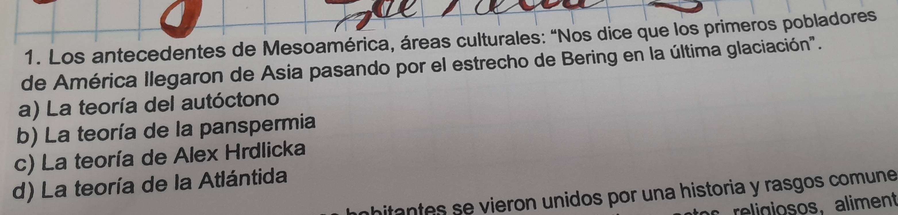 Los antecedentes de Mesoamérica, áreas culturales: “Nos dice que los primeros pobladores
de América llegaron de Asia pasando por el estrecho de Bering en la última glaciación".
a) La teoría del autóctono
b) La teoría de la panspermia
c) La teoría de Alex Hrdlicka
d) La teoría de la Atlántida
itantes se vieron unidos por una historia y rasgos comune
religiosos, aliment