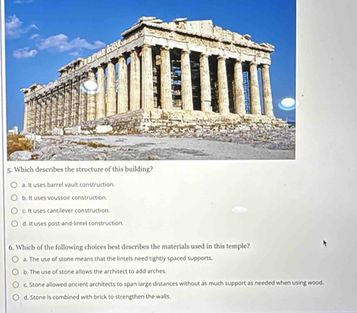 5
a. It uses barrel vault construction.
b. It uses voussoir construction.
c. It uses cantilever construction.
d. It uses post-and-lintel construction.
6. Which of the following choices best describes the materials used in this temple?
a. The use of stone means that the lintels need tightly spaced supports.
b. The use of stone allows the architect to add arches.
c. Stone allowed ancient architects to span large distances without as much support as needed when using wood.
d. Stone is combined with brick to strengthen the walls.