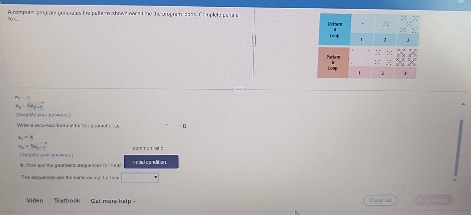 A computer program generates the patterns shown each time the program loops. Complete parts a 
to c.
a_1-1
a_n=5a_n-1
(Simplify your answers.) 
Write a recursive formula for the geometric se B.
a_1=4
a_n=5a_n-1
common ratio 
(Simplify your answers ) 
b. How are the geometric sequences for Patte initial condition. 
The sequences are the same except for their 
Video Textbook Get more help Clear all