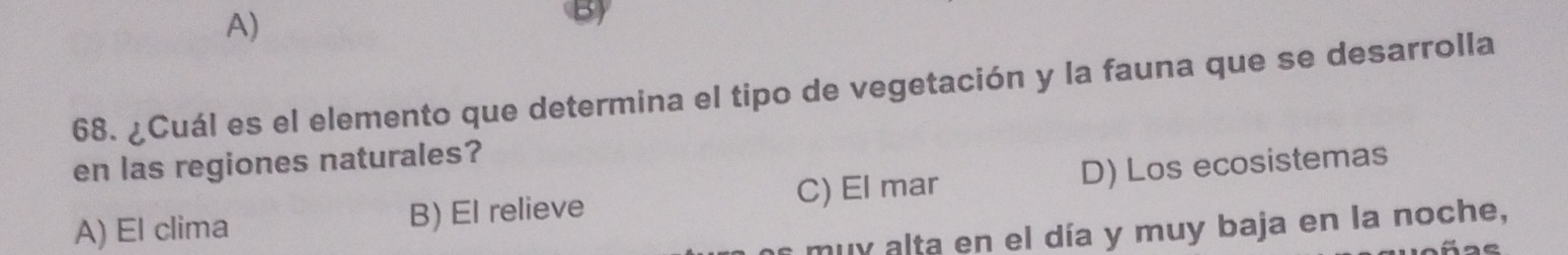 A)
By
68. ¿Cuál es el elemento que determina el tipo de vegetación y la fauna que se desarrolla
en las regiones naturales?
A) El clima B) El relieve C) El mar D) Los ecosistemas
s muy alta en el día y muy baja en la noche,