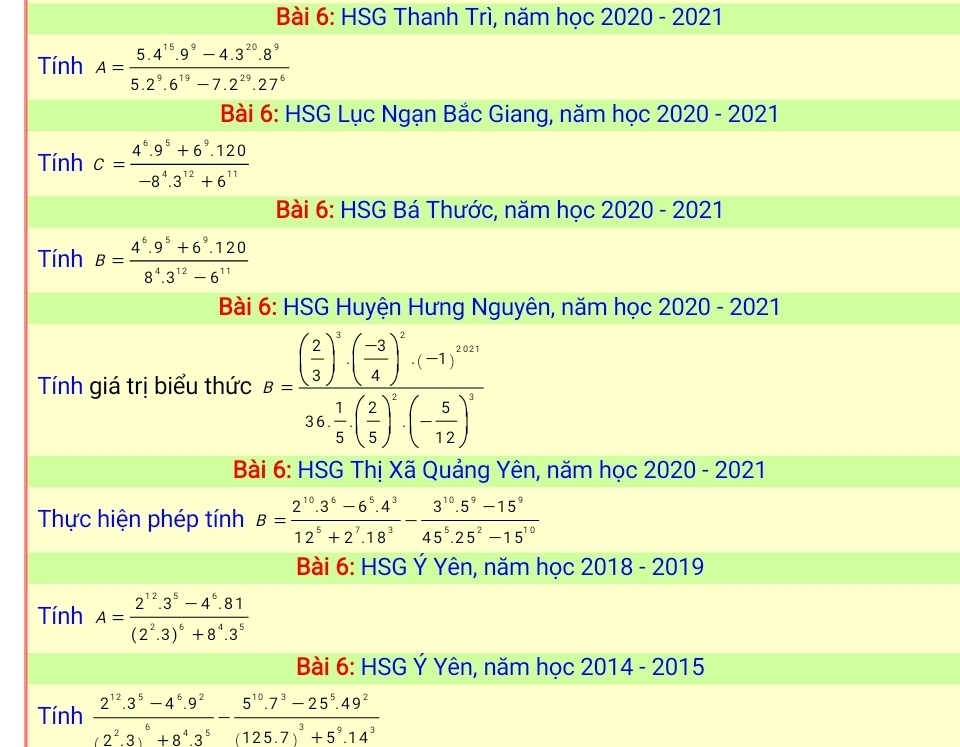 HSG Thanh Trì, năm học 2020 - 2021
Tính A= (5.4^(15).9^9-4.3^(20).8^9)/5.2^9.6^(19)-7.2^(29).27^6 
Bài 6: HSG Lục Ngạn Bắc Giang, năm học 2020 - 2021
Tính c= (4^6.9^5+6^9.120)/-8^4.3^(12)+6^(11) 
Bài 6: HSG Bá Thước, năm học 2020 - 2021
Tính B= (4^6.9^5+6^9.120)/8^4.3^(12)-6^(11) 
Bài 6: HSG Huyện Hưng Nguyên, năm học 2020 - 2021
Tính giá trị biểu thức B=frac ( 2/3 )^5· ( (-3)/4 )^7· (-1)^10136·  1/5 ( 2/5 )^5· (- 5/12 )^4
Bài 6: HSG Thị Xã Quảng Yên, năm học 2020 - 2021
Thực hiện phép tính B= (2^(10).3^6-6^5.4^3)/12^5+2^7.18^3 - (3^(10).5^9-15^9)/45^5.25^2-15^(10) 
Bài 6: HSG Ý Yên, năm học 2018 - 2019
Tính A=frac 2^(12).3^5-4^6.81(2^2.3)^6+8^4.3^5
Bài 6: HSG Ý Yên, năm học 2014 - 2015
Tính frac 2^(12).3^5-4^6.9^2(2^2.3)^6+8^4.3^5-frac 5^(10).7^3-25^5.49^2(125.7)^3+5^9.14^3