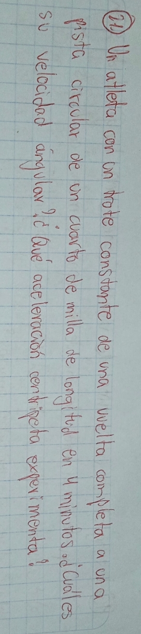 ② Un atleta con on dote constante de una wella complela a on a 
pista circular de on wvarto de milla de long tid en y minutos odcudles 
so velocidad angilou id ave aceleracion cendrigeta experimenta