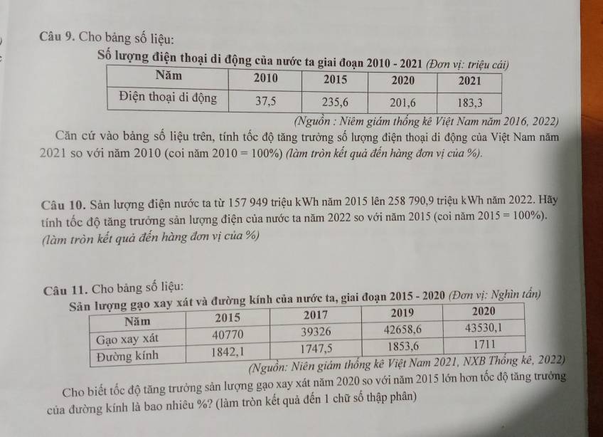 Cho bảng số liệu: 
Số lượng điện thoại di động của nướ 
(Nguồn : Niêm giám thổng kê Việt Nam năm 2016, 2022) 
Căn cứ vào bảng số liệu trên, tính tốc độ tăng trưởng số lượng điện thoại di động của Việt Nam năm 
2021 so với năm 2010 (coi năm 1 2010=100% ) 6 (làm tròn kết quả đến hàng đơn vị của %). 
Câu 10. Sản lượng điện nước ta từ 157 949 triệu kWh năm 2015 lên 258 790, 9 triệu kWh năm 2022. Hãy 
tính tốc độ tăng trưởng sản lượng điện của nước ta năm 2022 so với năm 2015 (coi năm 2015=100% ). 
(làm tròn kết quả đến hàng đơn vị của %) 
Câu 11. Cho bảng số liệu: 
của nước ta, giai đoạn 2015 - 2020 (Đơn vị: Nghìn tần) 
Cho biết tốc độ tăng trưởng sản lượng gạo xay xát năm 2020 so với năm 2015 lớn hơn tốc độ tăng trưởng 
của đường kính là bao nhiêu %? (làm tròn kết quả đến 1 chữ số thập phân)