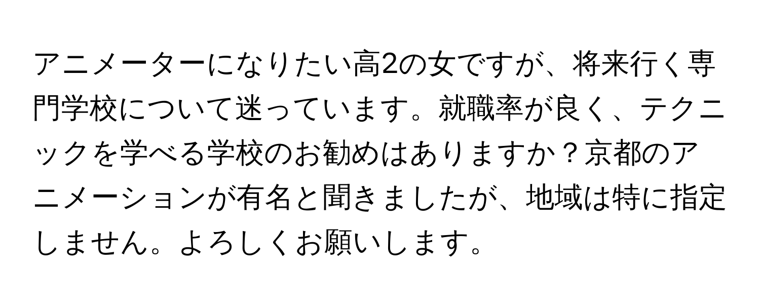 アニメーターになりたい高2の女ですが、将来行く専門学校について迷っています。就職率が良く、テクニックを学べる学校のお勧めはありますか？京都のアニメーションが有名と聞きましたが、地域は特に指定しません。よろしくお願いします。