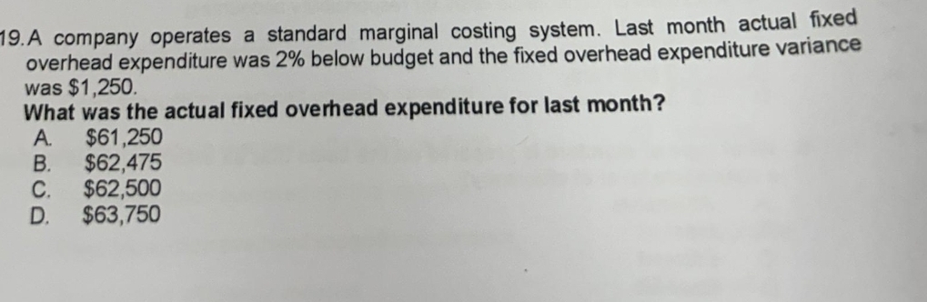 A company operates a standard marginal costing system. Last month actual fixed
overhead expenditure was 2% below budget and the fixed overhead expenditure variance
was $1,250.
What was the actual fixed overhead expenditure for last month?
A. $61,250
B. $62,475
C. $62,500
D. $63,750