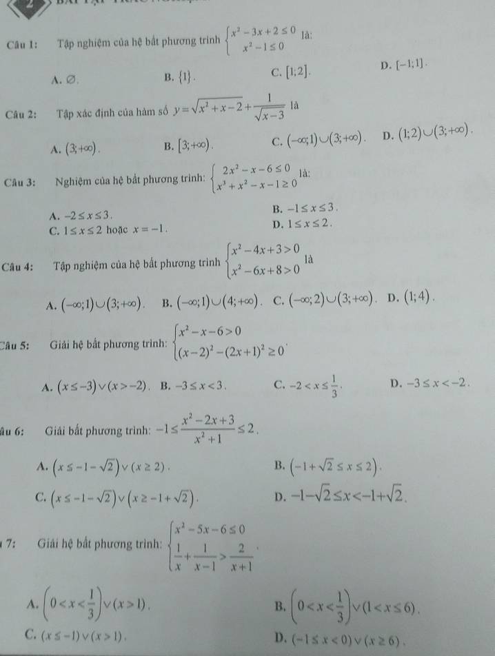 a
Câu 1: Tập nghiệm của hệ bất phương trinh beginarrayl x^2-3x+2≤ 0 x^2-1≤ 0endarray. là:
A.∅.
B.  1 .
C. [1;2]. D. [-1;1].
Câu 2: Tập xác định của hàm số y=sqrt(x^2+x-2)+ 1/sqrt(x-3) la
A. (3;+∈fty ). B. [3;+∈fty ). C. (-∈fty ;1)∪ (3;+∈fty ). D. (1;2)∪ (3;+∈fty ).
Câu 3: Nghiệm của hệ bắt phương trình: beginarrayl 2x^2-x-6≤ 0 x^3+x^2-x-1≥ 0endarray. là:
A. -2≤ x≤ 3.
B. -1≤ x≤ 3.
C. 1≤ x≤ 2 hoặc x=-1.
D. 1≤ x≤ 2.
Câu 4: :Tập nghiệm của hệ bất phương trình beginarrayl x^2-4x+3>0 x^2-6x+8>0endarray. là
A. (-∈fty ;1)∪ (3;+∈fty ). B. (-∈fty ;1)∪ (4;+∈fty ). C. (-∈fty ;2)∪ (3;+∈fty ). D. (1;4).
Câu 5:  Giải hệ bất phương trình: beginarrayl x^2-x-6>0 (x-2)^2-(2x+1)^2≥ 0endarray. .
A. (x≤ -3)vee (x>-2) B. -3≤ x<3. C. -2 D. -3≤ x
âu 6: Giải bất phương trình: -1≤  (x^2-2x+3)/x^2+1 ≤ 2.
A. (x≤ -1-sqrt(2)) v (x≥ 2). B. (-1+sqrt(2)≤ x≤ 2).
C. (x≤ -1-sqrt(2)) - (x≥ -1+sqrt(2)). D. -1-sqrt(2)≤ x
* 7: Giải hệ bất phương trình: beginarrayl x^2-5x-6≤ 0  1/x + 1/x-1 > 2/x+1 endarray.
A. (0 1). B. (0
C. (x≤ -1)vee (x>1). D. (-1≤ x<0)vee (x≥ 6).