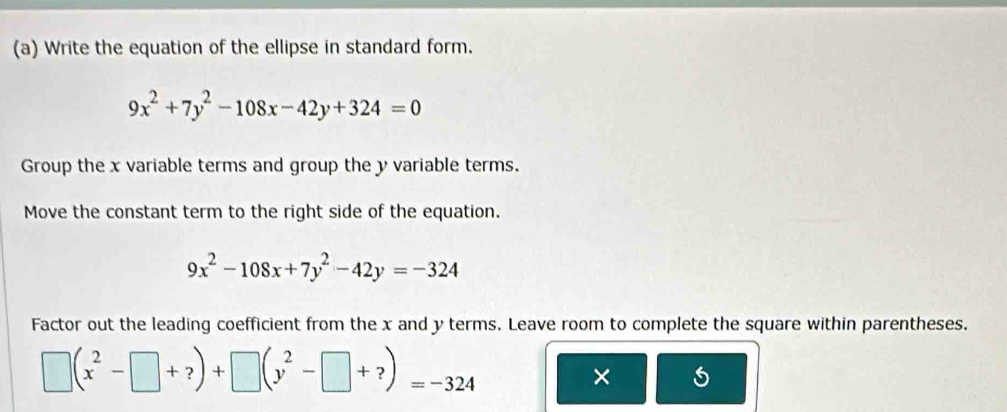 Write the equation of the ellipse in standard form.
9x^2+7y^2-108x-42y+324=0
Group the x variable terms and group the y variable terms.
Move the constant term to the right side of the equation.
9x^2-108x+7y^2-42y=-324
Factor out the leading coefficient from the x and y terms. Leave room to complete the square within parentheses.
□ (x^2-□ +?)+□ (y^2-□ +?)=-324
× 5