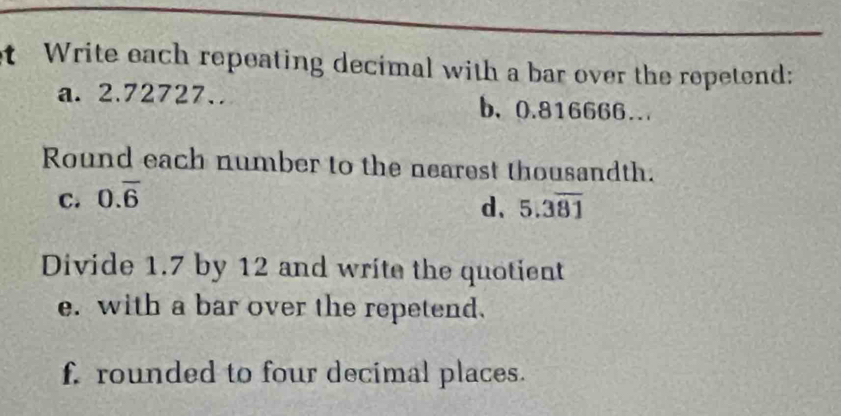 Write each repeating decimal with a bar over the repetend: 
a. 2.72727.. b、 0.816666.. 
Round each number to the nearest thousandth. 
C. 0.overline 6
d、 5.3overline 81
Divide 1.7 by 12 and write the quotient 
e. with a bar over the repetend. 
f. rounded to four decimal places.