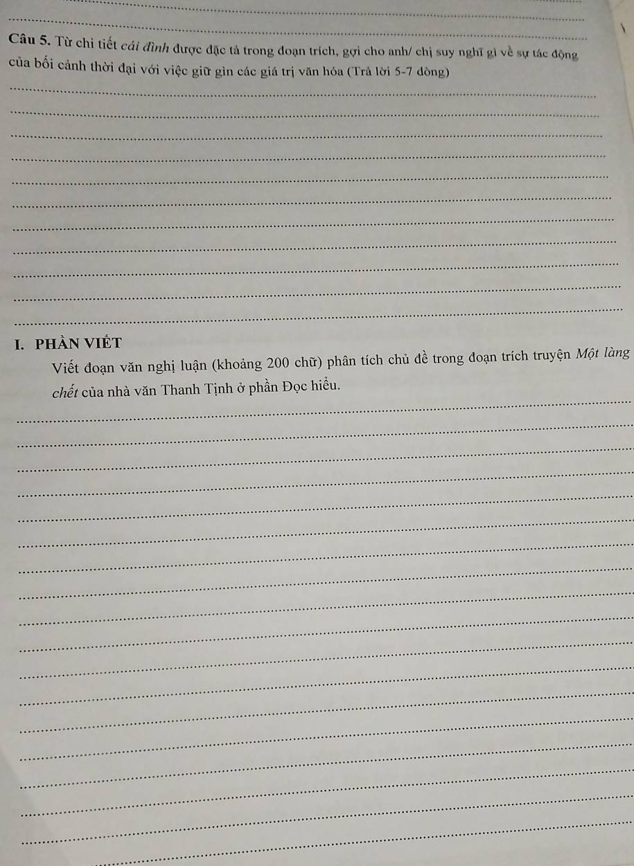 Từ chỉ tiết cái đình được đặc tả trong đoạn trích, gợi cho anh/ chị suy nghĩ gì về sự tác động 
của bối cảnh thời đại với việc giữ gìn các giá trị văn hóa (Trả lời 5-7 dòng) 
_ 
_ 
_ 
_ 
_ 
_ 
_ 
_ 
_ 
_ 
_ 
I. pHÀN VIÉT 
Viết đoạn văn nghị luận (khoảng 200 chữ) phân tích chủ đề trong đoạn trích truyện Một làng 
_ 
chết của nhà văn Thanh Tịnh ở phần Đọc hiểu. 
_ 
_ 
_ 
_ 
_ 
_ 
_ 
_ 
_ 
_ 
_ 
_ 
_ 
_ 
_ 
_ 
_