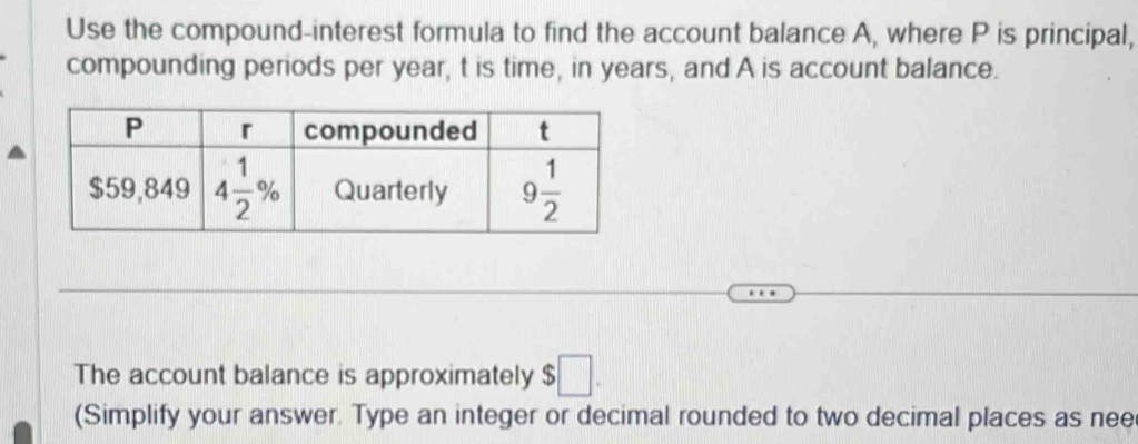 Use the compound-interest formula to find the account balance A, where P is principal,
compounding periods per year, t is time, in years, and A is account balance.
The account balance is approximately $;□ .
(Simplify your answer. Type an integer or decimal rounded to two decimal places as nee