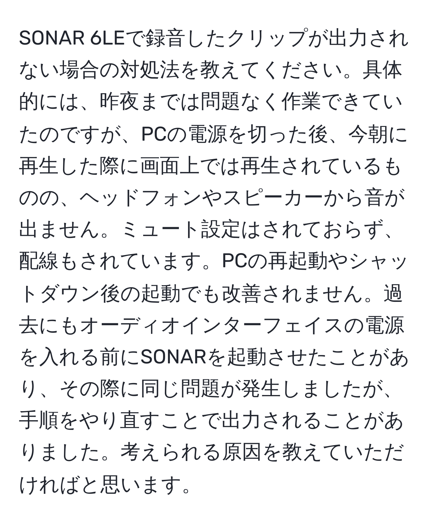 SONAR 6LEで録音したクリップが出力されない場合の対処法を教えてください。具体的には、昨夜までは問題なく作業できていたのですが、PCの電源を切った後、今朝に再生した際に画面上では再生されているものの、ヘッドフォンやスピーカーから音が出ません。ミュート設定はされておらず、配線もされています。PCの再起動やシャットダウン後の起動でも改善されません。過去にもオーディオインターフェイスの電源を入れる前にSONARを起動させたことがあり、その際に同じ問題が発生しましたが、手順をやり直すことで出力されることがありました。考えられる原因を教えていただければと思います。