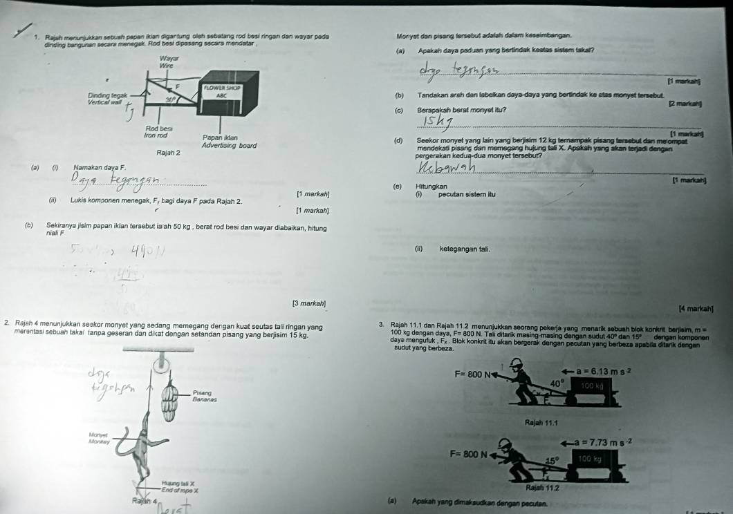 Rajah menunjukkan sebuah papan ikian digantung oleh sebatang rod besi ringan dan wayar pada Monyet dan pisang fersebut adalah dalam keseimbangan.
dinding bangunan secara menegak. Rod besi dipasang secara mendatar
(a) Apakah daya paduan yang berlindak keatas sistem takal?
_
[1 markah]
(b) Tandakan arah dan labelkan daya-daya yang bertindak ke atas monyet tersebut.
[2 markah]
(c) Berapakah berat monyet itu?
_
[1 markah)
(d) Seekor monyet yang lain yang berjisim 12 kg ternampak pisang tersebut dan melompat
mendekati pisanç dan memegang hujung tali X. Apakah yang akan terjadi dengan
pergerakan kedua-dua monyet tersebut?
_
(a) (i) Namakan daya F.
_
[1 markah]
(e) Hitungkan
[1 markah]
(ii) Lukis komponen menegak, F_1 bagi daya F pada Rajah 2. (i)  pecutan sistem itu
[1 markah]
(b) Sekiranya jisim papan iklan tersebut ia ah 50 kg , berat rod besi dan wayar diabaikan, hitung
niali F
(ii) ketegangan tali.
[3 markah] [4 markah]
2. Rajah 4 menunjukkan seekor monyet yang sedang memegang dengan kuat seutas tali ringan yang 3. Rajah 11.1 dan Rajah 11.2 menunjukkan seorang pekerja yang menarik sebuah blok konkrit berjiaim, m =
100 kg dengan daya, F= 800 N. Tali ditarik masing-masing dengan sudul 40° dan 15°
merentasi sebuah takai tanpa geseran dan dikat dengan setandan pisang yang berjisim 15 kg. days mengufuk , F₂ . Blok konkrit itu akan bergerak dengan pecutan yang berbeza apabila ditarik dengan dangan komponen
sudut yang berbeza.
F=800Narrow arrow a=6.13 m s^2
40° CDkg)
Rajah 11.1
 
(a) Apakah yang dimaksudkan dengan pecutan.