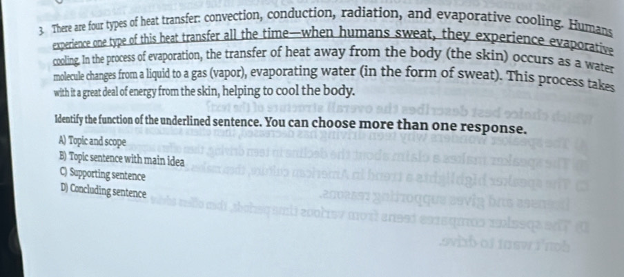 There are four types of heat transfer: convection, conduction, radiation, and evaporative cooling. Humans
experience one type of this heat transfer all the time--when humans sweat, they experience evaporative
cooling. In the process of evaporation, the transfer of heat away from the body (the skin) occurs as a water
molecule changes from a liquid to a gas (vapor), evaporating water (in the form of sweat). This process takes
with it a great deal of energy from the skin, helping to cool the body.
Identify the function of the underlined sentence. You can choose more than one response.
A) Topic and scope
B) Topic sentence with main idea
C) Supporting sentence
D) Concluding sentence