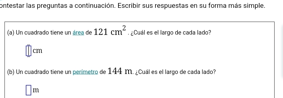 contestar las preguntas a continuación. Escribir sus respuestas en su forma más simple. 
(a) Un cuadrado tiene un área de 121cm^2 ¿Cuál es el largo de cada lado?
□ cm
(b) Un cuadrado tiene un perímetro de 144 m. ¿Cuál es el largo de cada lado?
□ m