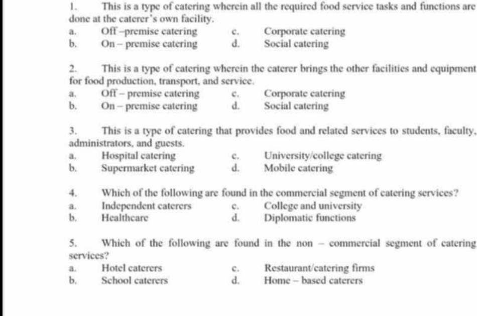 This is a type of catering wherein all the required food service tasks and functions are
done at the caterer’s own facility.
a. Off -premise catering c. Corporate catering
b. On - premise catering d. Social catering
2. This is a type of catering wherein the caterer brings the other facilities and equipment
for food production, transport, and service.
a. Off - premise catering c. Corporate catering
b. On - premise catering d. Social catering
3. This is a type of catering that provides food and related services to students, faculty.
administrators, and guests.
a. Hospital catering c. University/college catering
b. Supermarket catering d. Mobile catering
4. Which of the following are found in the commercial segment of catering services?
a. Independent caterers e. College and university
b. Healthcare d. Diplomatic functions
5. Which of the following are found in the non - commercial segment of catering
services?
a. Hotel caterers c. Restaurant/catering firms
b. School caterers d. Home - based caterers