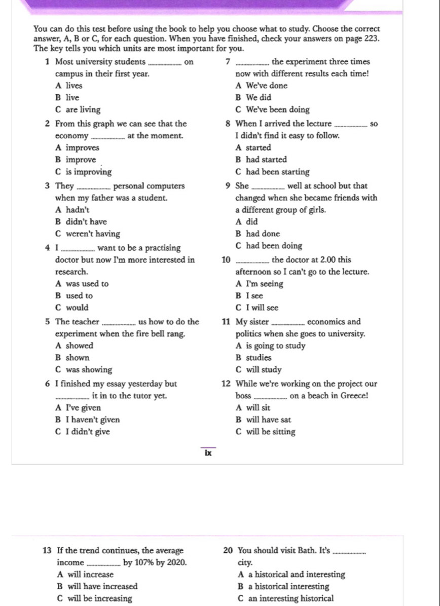 You can do this test before using the book to help you choose what to study. Choose the correct
answer, A, B or C, for each question. When you have finished, check your answers on page 223.
The key tells you which units are most important for you.
1 Most university students_ on 7 _the experiment three times
campus in their first year. now with different results each time!
A lives A We've done
B live B We did
C are living C We've been doing
2 From this graph we can see that the 8 When I arrived the lecture _so
economy _at the moment. I didn't find it easy to follow.
A improves A started
B improve B had started
C is improving C had been starting
3 They _personal computers 9 She _well at school but that
when my father was a student. changed when she became friends with
A hadn’t a different group of girls.
B didn’t have A did
C weren't having B had done
4 I _want to be a practising C had been doing
doctor but now I'm more interested in 10 _the doctor at 2.00 this
research. afternoon so I can't go to the lecture.
A was used to A I'm seeing
B used to B I see
C would C I will see
5 The teacher _us how to do the 11 My sister_ economics and
experiment when the fire bell rang. politics when she goes to university.
A showed A is going to study
B shown B studies
C was showing C will study
6 I finished my essay yesterday but 12 While we're working on the project our
_it in to the tutor yet. boss_ on a beach in Greece!
A I’ve given A will sit
B I haven’t given B will have sat
C I didn’t give C will be sitting
ix
13 If the trend continues, the average 20 You should visit Bath. It’s_
income_ by 107% by 2020. city.
A will increase A a historical and interesting
B will have increased B a historical interesting
C will be increasing C an interesting historical