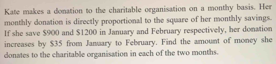 Kate makes a donation to the charitable organisation on a monthy basis. Her 
monthly donation is directly proportional to the square of her monthly savings. 
If she save $900 and $1200 in January and February respectively, her donation 
increases by $35 from January to February. Find the amount of money she 
donates to the charitable organisation in each of the two months.