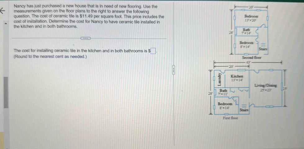 Nancy has just purchased a new house that is in need of new flooring. Use the
20'
measurements given on the floor plans to the right to answer the following
question. The cost of ceramic tile is $11.49 per square foot. This price includes the Bedroom
cost of installation. Determine the cost for Nancy to have ceramic tile installed in
13'* 20'
the kitchen and in both bathrooms.
Both
28° 7'* 14'
Bedroom
8'* 14'
The cost for installing ceramic tile in the kitchen and in both bathrooms is $□ . Stairs
(Round to the nearest cent as needed.) Second floor