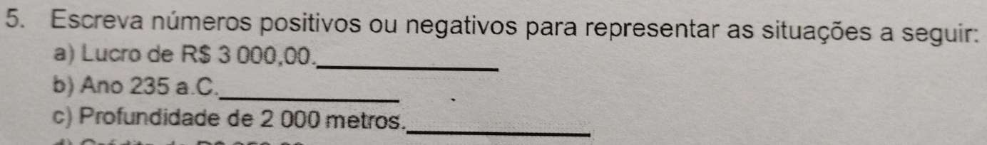 Escreva números positivos ou negativos para representar as situações a seguir: 
a) Lucro de R$ 3 000,00._ 
b) Ano 235 a.C._ 
_ 
c) Profundidade de 2 000 metros.