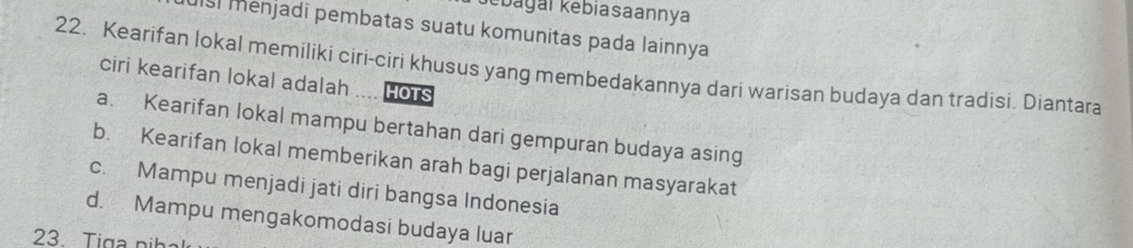 ebagai kebiasaannya
uisi menjadi pembatas suatu komunitas pada lainnya
22. Kearifan lokal memiliki ciri-ciri khusus yang membedakannya dari warisan budaya dan tradisi. Diantara
ciri kearifan lokal adalah ___ HOTS
a. Kearifan lokal mampu bertahan dari gempuran budaya asing
b. Kearifan lokal memberikan arah bagi perjalanan masyarakat
c. Mampu menjadi jati diri bangsa Indonesia
d. Mampu mengakomodasi budaya luar
23. Tiga pih