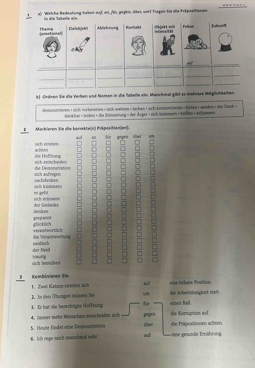 Welche Bedeutung haben auf, an, für, gegen, über, um? Tragen Sie die Präpositionen 
b) Ordnen Sie die Verben und Nomen in die Tabelle ein. Manchmal gibt es mehrere 
demonstrieren • sich vorbereiten • sich wehren • lachen » sich konzentrieren • bitten • senden • der Dank • 
dankbar » leiden » die Erinnerung » der Ärger » sich kümmern » hoffen » aufpassen 
2 Markieren Sie die korrekte(n) Präposition(en). 
auf an für gegen über um 
sich streiten 
achten 
die Hoffnung 
sich entscheiden 
die Demonstration 
sich aufregen 
nachdenken 
sich kümmern 
es geht 
sich erinnern 
der Gedanke 
denken 
gespannt 
glücklich 
verantwortlich 
die Verantwortung 
neidisch 
der Neid 
traurig 
sich bemühen 
3 Kombinieren Sie. 
auf 
1. Zwei Katzen streiten sich eine höhere Position. 
2. In den Übungen müssen Sie um die Arbeitslosigkeit statt. 
3. Er hat die berechtigte Hoffnung 
für einen Ball. 
4. Immer mehr Menschen entscheiden sich gegen die Korruption auf. 
über 
5. Heute findet eine Demonstration die Präpositionen achten. 
6. Ich rege mich manchmal sehr auf eine gesunde Ernährung.