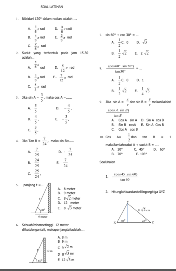 SOAL LATIHAN
1. Nilaidari 120° dalam radian adalah ....
A.  1/5 π rad D.  3/5 π radi
B.  1/3 π rad E.  2/3 π rad 7. sin 60°+cos 30°= _
C.  2/5 π rad
A.  1/2 C.0 D. sqrt(3)
2. Sudut yang terbentuk pada jam 15.30 B.  1/2 sqrt(2) E. 2sqrt(2)
adalah...
A.  1/5 π △ ad D.  5/12 π rad 8.  ((cos 60°.sin 30°))/tan 30° =... _
B.  1/3 π rad E..  7/12 π rad
A.  1/2 c.o D. 1
C.  5/3 π rad
B.  1/2 sqrt(2) E.  1/4 sqrt(3)
3. Jika sin A= 3/5  , maka cos A= _
9. Jika sin A= x/r dansin B= y/r makanilaida
A.  5/5  D. - 4/5 ,
 ((cos A.sin B))/tan B 
B.  4/5 , E. - 3/5 , A. CosAsin A D. SinAcos B
B. SinBcos A E. SinACosB
C.  3/5 ,
C. CosAcos B
10. Cos A= 1/2 dan tan B=1
4. Jika TanB= 7/24  ，maka sin B= _
makaJumlahsudut A+sudut B=
A.  7/25  D. - 7/25 
A. 30° C. 45° D. 60°
B. 70° E. 105°
B.  24/25  E.  7/24  SoalUraian
C.  25/24 , 1.  ((cos 45.sin 60))/tan 60 
5. panjang
A. 8 meter
B. 9 meter 2. Hitunglahluasdankelilingsegitiga XYZ
C. 8sqrt(2)meter
D. 12 meter
E. 8sqrt(3)meter
6. SebuahPohonsetinggi 12 meter
diikatdengantali, makapanjangtaliadalah....
A. 8 m
B 9 m
C 9sqrt(2)m
8sqrt(3)mr
D
E 12sqrt(3)m