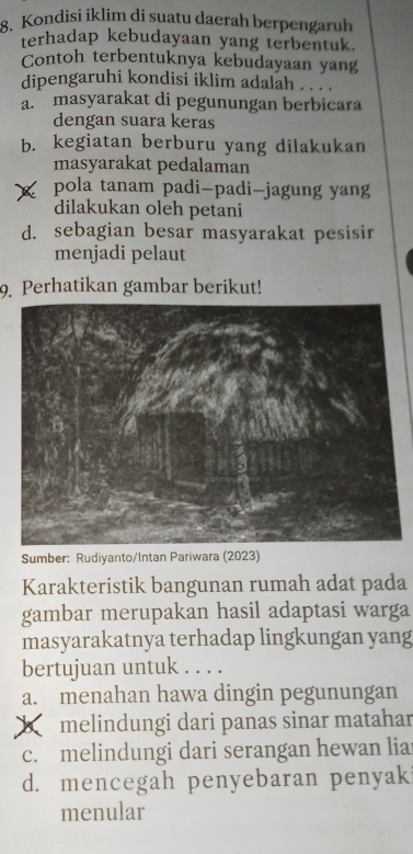 Kondisi iklim di suatu daerah berpengaruh
terhadap kebudayaan yang terbentuk.
Contoh terbentuknya kebudayaan yang
dipengaruhi kondisi iklim adalah . . .
a. masyarakat di pegunungan berbicara
dengan suara keras
b. kegiatan berburu yang dilakukan
masyarakat pedalaman
pola tanam padi-padi-jagung yang
dilakukan oleh petani
d. sebagian besar masyarakat pesisir
menjadi pelaut
9. Perhatikan gambar berikut!
Sumbe
Karakteristik bangunan rumah adat pada
gambar merupakan hasil adaptasi warga
masyarakatnya terhadap lingkungan yang
bertujuan untuk . . . .
a. menahan hawa dingin pegunungan
melindungi dari panas sinar matahar
c. melindungi dari serangan hewan lia
d. mencegah penyebaran penyaki
menular