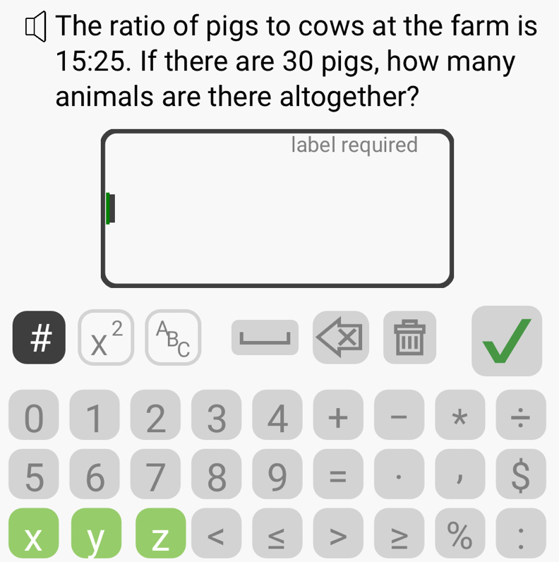 The ratio of pigs to cows at the farm is
15:25. If there are 30 pigs, how many 
animals are there altogether? 
label required 
# X^2
ABC
|
0 1 2 3 4 + * ÷
5 6 7 8 9 = 1 $
X y Z < > ≥ % .