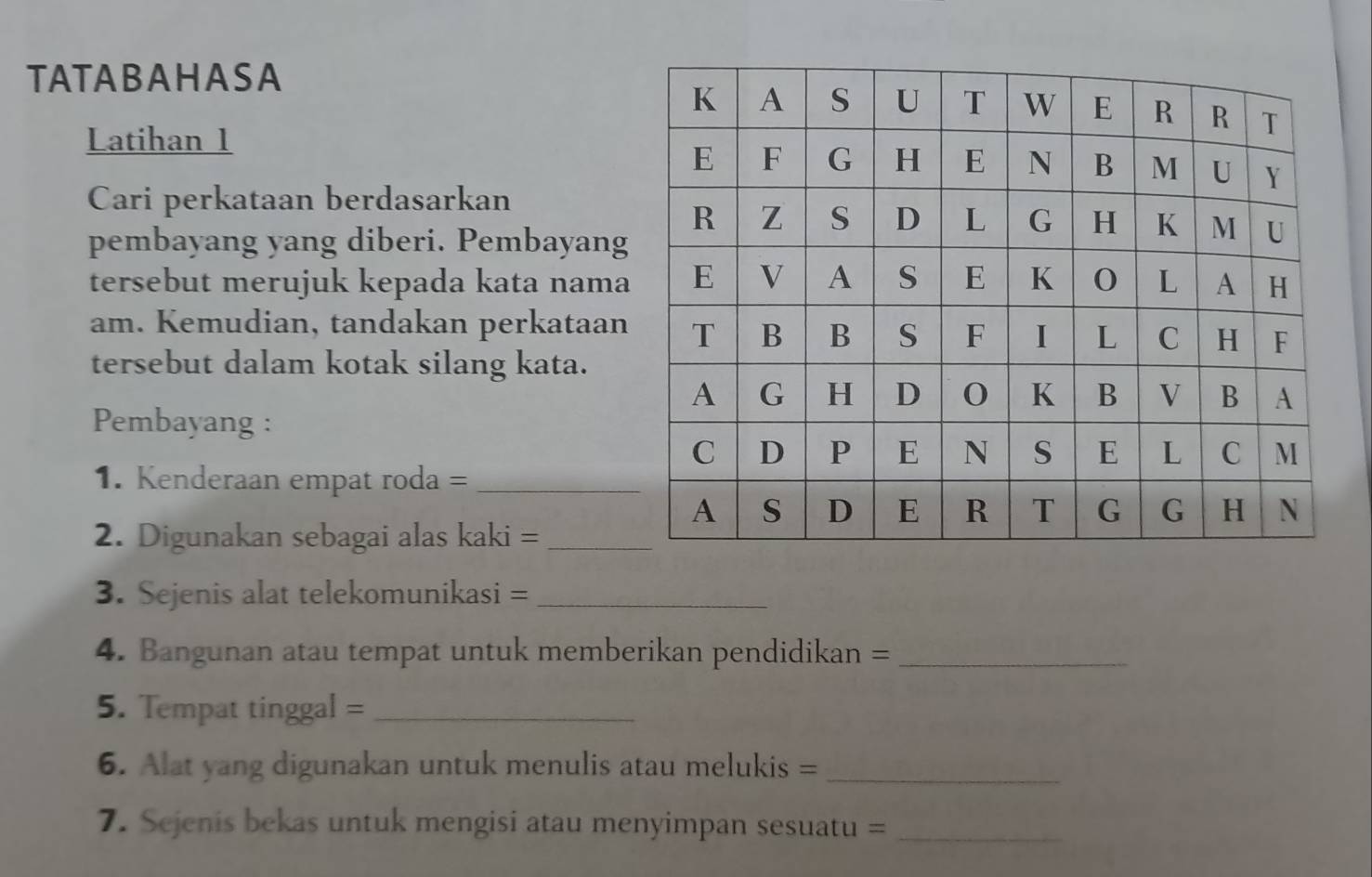 TATABAHASA 
Latihan 1 
Cari perkataan berdasarkan 
pembayang yang diberi. Pembayang 
tersebut merujuk kepada kata nama 
am. Kemudian, tandakan perkataan 
tersebut dalam kotak silang kata. 
Pembayang : 
1. Kenderaan empat roda =_ 
2. Digunakan sebagai alas kaki =_ 
3. Sejenis alat telekomunikasi =_ 
4. Bangunan atau tempat untuk memberikan pendidikan =_ 
5. Tempat tinggal =_ 
6. Alat yang digunakan untuk menulis atau melukis =_ 
7. Sejenis bekas untuk mengisi atau menyimpan sesuatu =_