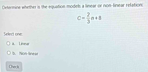 Determine whether is the equation models a linear or non-linear relation:
C= 2/3 n+8
Select one:
a. Linear
b. Non-linear
Check