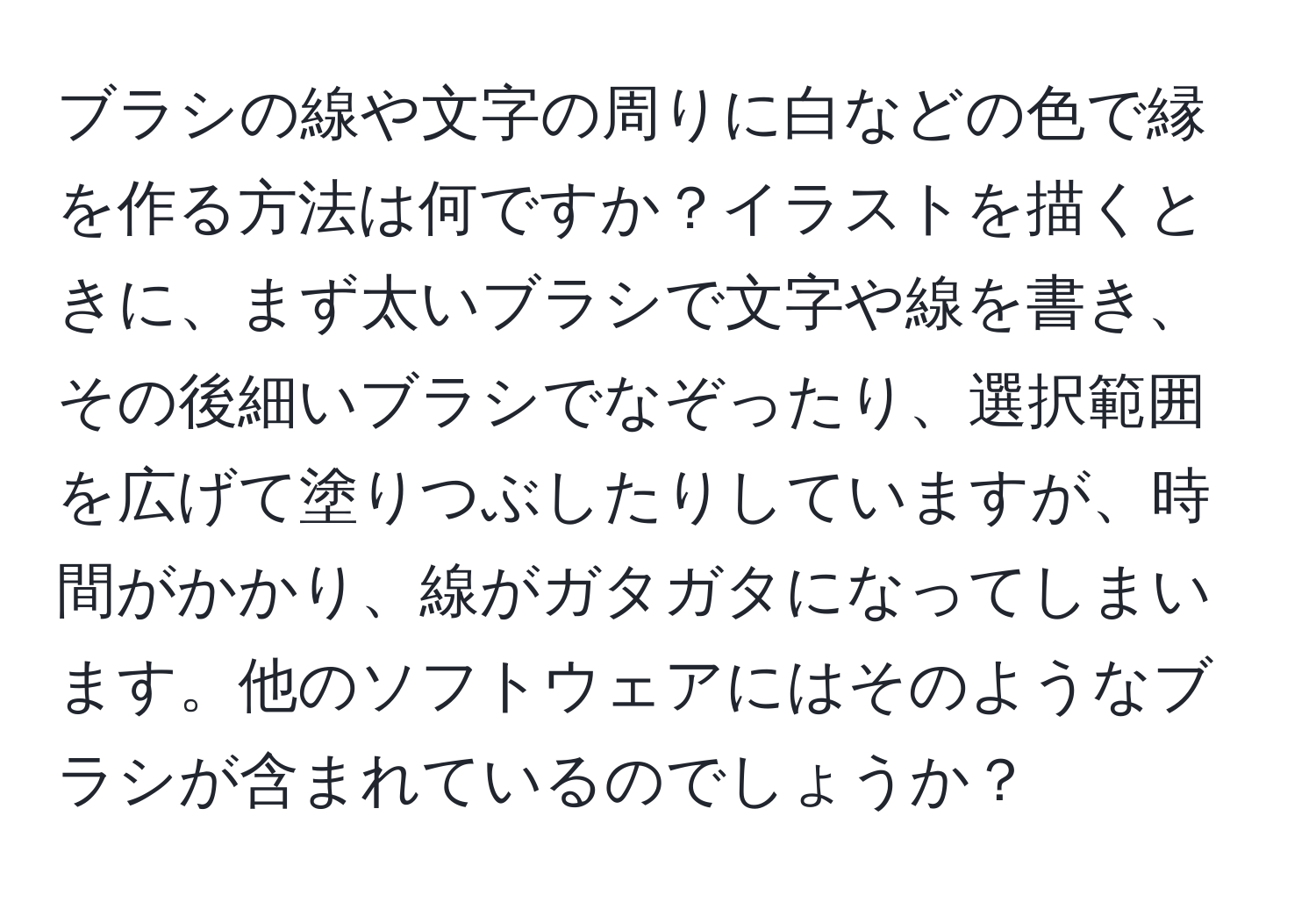 ブラシの線や文字の周りに白などの色で縁を作る方法は何ですか？イラストを描くときに、まず太いブラシで文字や線を書き、その後細いブラシでなぞったり、選択範囲を広げて塗りつぶしたりしていますが、時間がかかり、線がガタガタになってしまいます。他のソフトウェアにはそのようなブラシが含まれているのでしょうか？