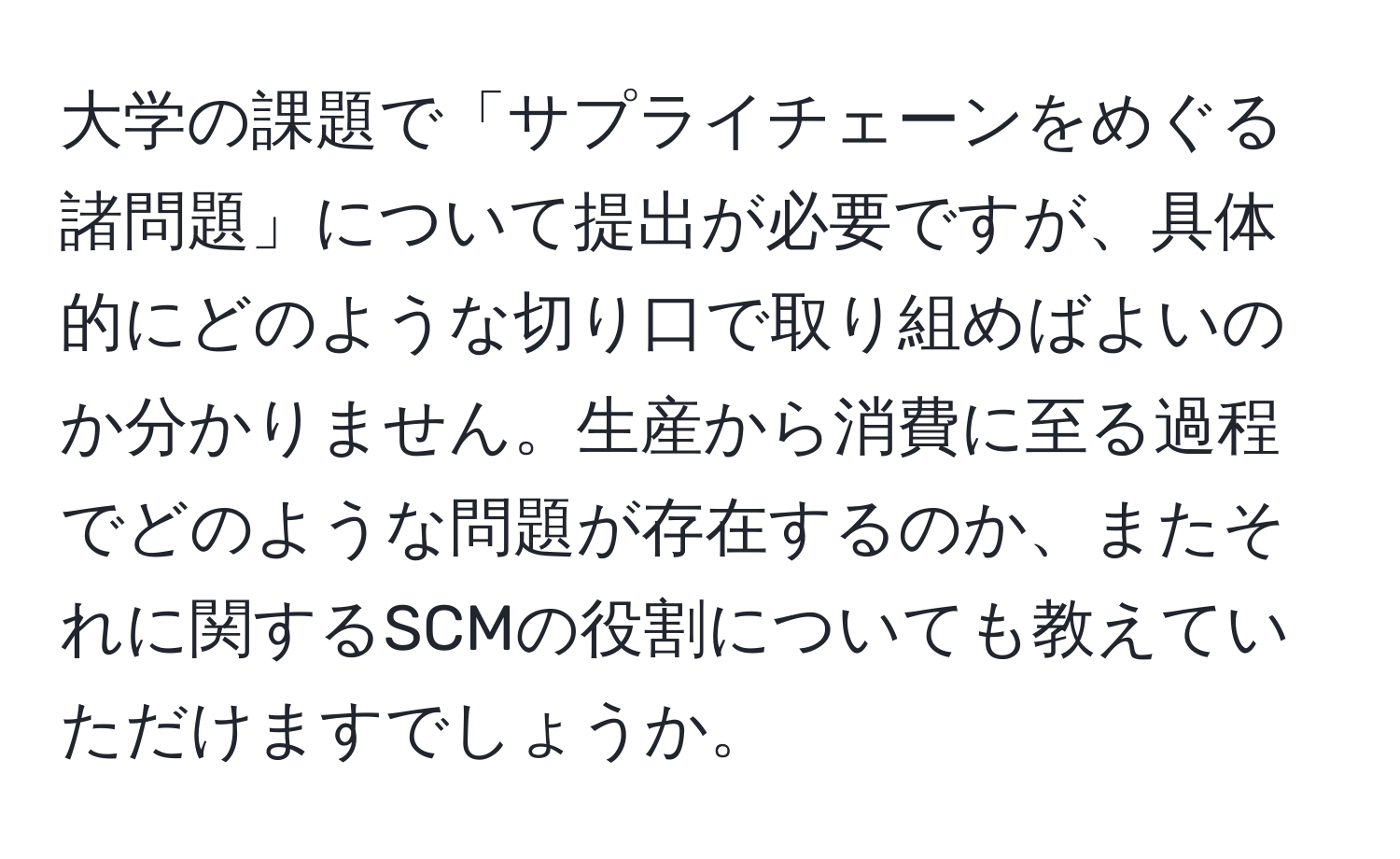 大学の課題で「サプライチェーンをめぐる諸問題」について提出が必要ですが、具体的にどのような切り口で取り組めばよいのか分かりません。生産から消費に至る過程でどのような問題が存在するのか、またそれに関するSCMの役割についても教えていただけますでしょうか。