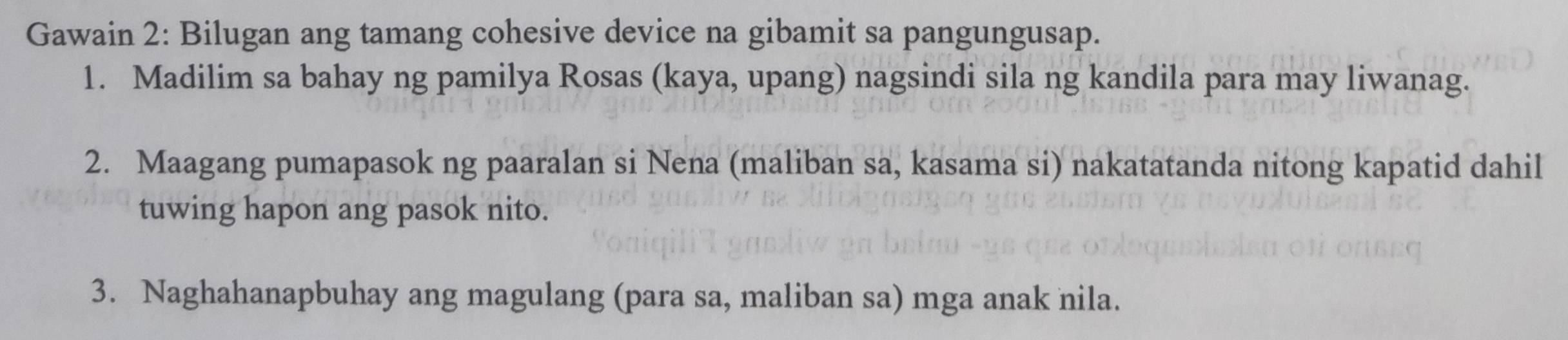 Gawain 2: Bilugan ang tamang cohesive device na gibamit sa pangungusap. 
1. Madilim sa bahay ng pamilya Rosas (kaya, upang) nagsindi sila ng kandila para may liwanag. 
2. Maagang pumapasok ng paaralan si Nena (maliban sa, kasama si) nakatatanda nitong kapatid dahil 
tuwing hapon ang pasok nito. 
3. Naghahanapbuhay ang magulang (para sa, maliban sa) mga anak nila.