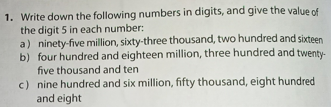 Write down the following numbers in digits, and give the value of 
the digit 5 in each number: 
a ) ninety-five million, sixty-three thousand, two hundred and sixteen 
b) four hundred and eighteen million, three hundred and twenty- 
five thousand and ten 
c ) nine hundred and six million, fifty thousand, eight hundred 
and eight