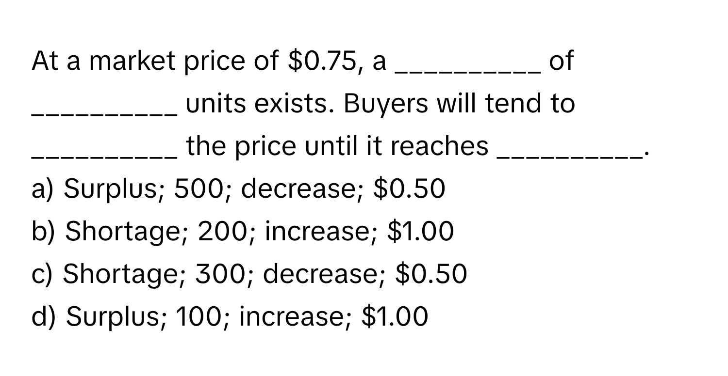 At a market price of $0.75, a __________ of __________ units exists. Buyers will tend to __________ the price until it reaches __________.

a) Surplus; 500; decrease; $0.50 
b) Shortage; 200; increase; $1.00 
c) Shortage; 300; decrease; $0.50 
d) Surplus; 100; increase; $1.00